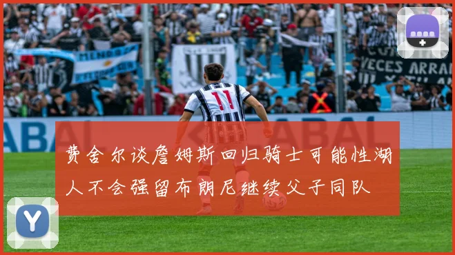 费舍尔谈詹姆斯回归骑士可能性湖人不会强留布朗尼继续父子同队