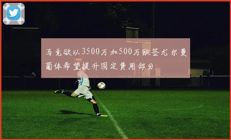 马竞欲以3500万加500万欧签尤尔曼葡体希望提升固定费用部分