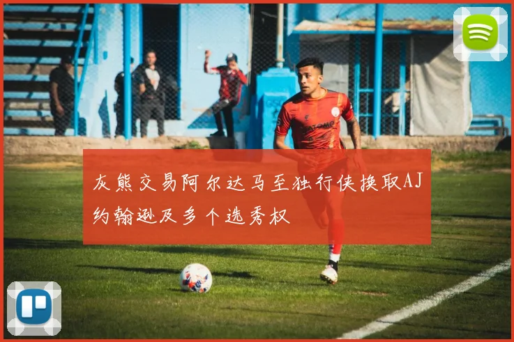 灰熊交易阿尔达马至独行侠换取AJ约翰逊及多个选秀权