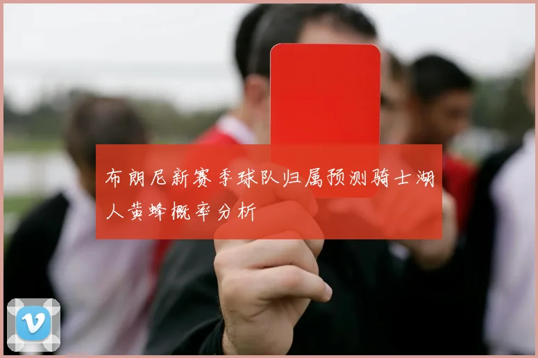 布朗尼新赛季球队归属预测骑士湖人黄蜂概率分析