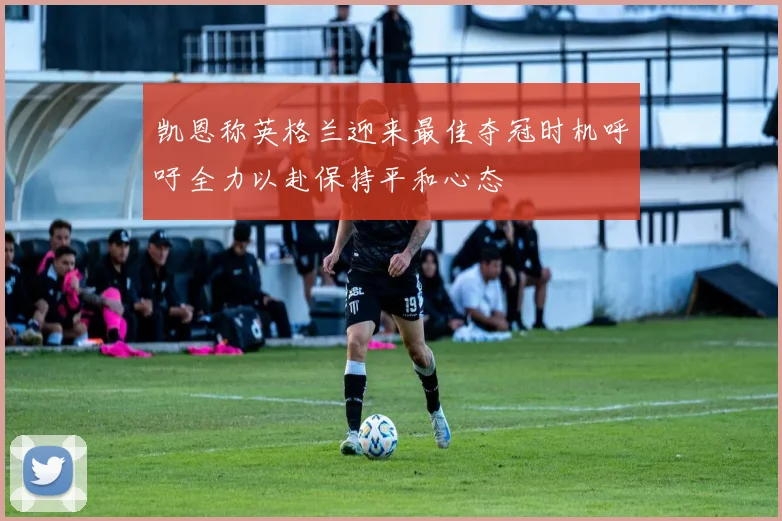 凯恩称英格兰迎来最佳夺冠时机呼吁全力以赴保持平和心态
