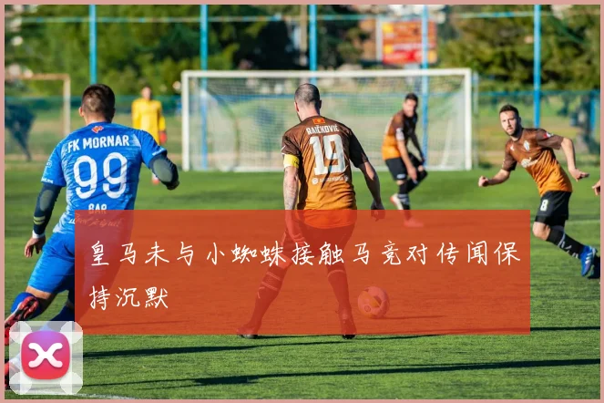 皇马未与小蜘蛛接触马竞对传闻保持沉默