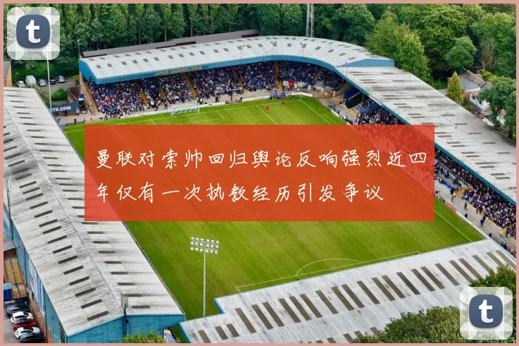 曼联对索帅回归舆论反响强烈近四年仅有一次执教经历引发争议