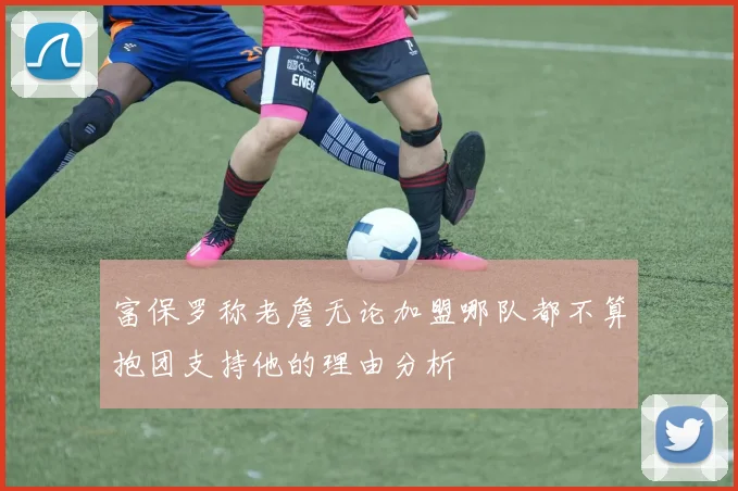 富保罗称老詹无论加盟哪队都不算抱团支持他的理由分析