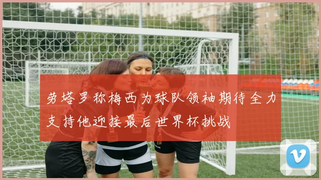 劳塔罗称梅西为球队领袖期待全力支持他迎接最后世界杯挑战