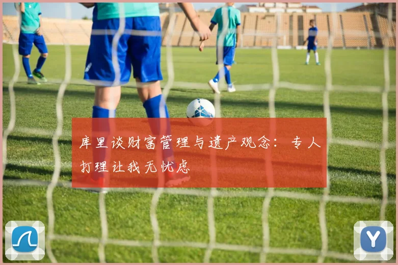 库里谈财富管理与遗产观念：专人打理让我无忧虑