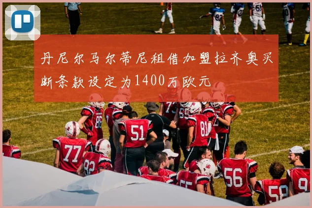 丹尼尔马尔蒂尼租借加盟拉齐奥买断条款设定为1400万欧元