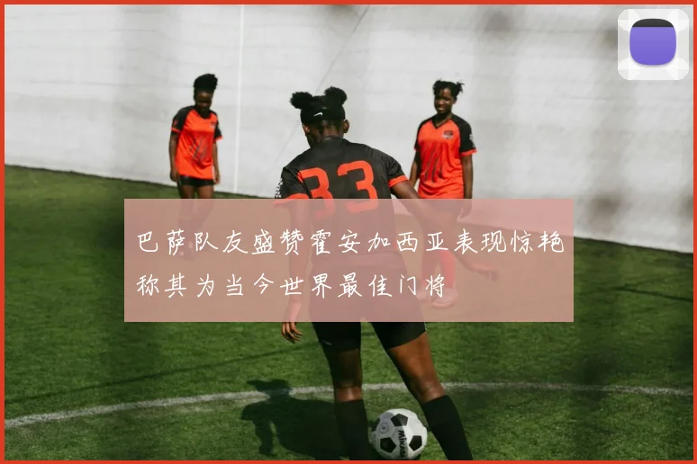巴萨队友盛赞霍安加西亚表现惊艳称其为当今世界最佳门将