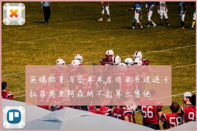 英媒称皇马签库库后将放弃追逐卡拉菲奥里阿森纳不打算出售他