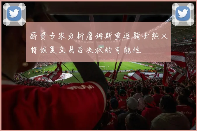 薪资专家分析詹姆斯重返骑士热火将恢复交易否决权的可能性