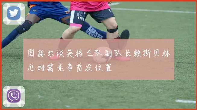 图赫尔谈英格兰队副队长赖斯贝林厄姆需竞争首发位置