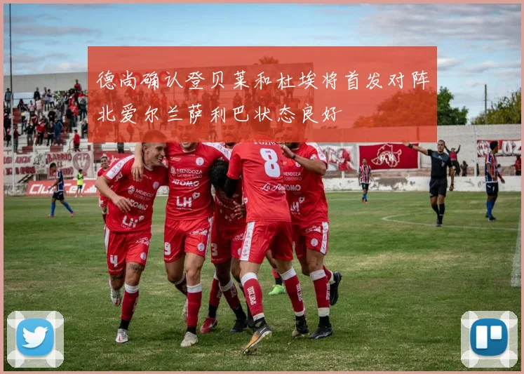 德尚确认登贝莱和杜埃将首发对阵北爱尔兰萨利巴状态良好