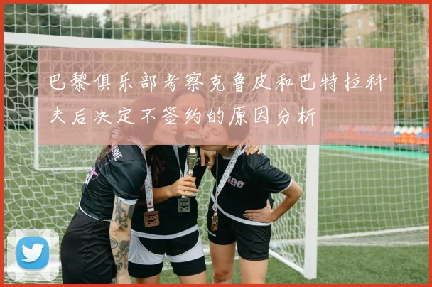 巴黎俱乐部考察克鲁皮和巴特拉科夫后决定不签约的原因分析