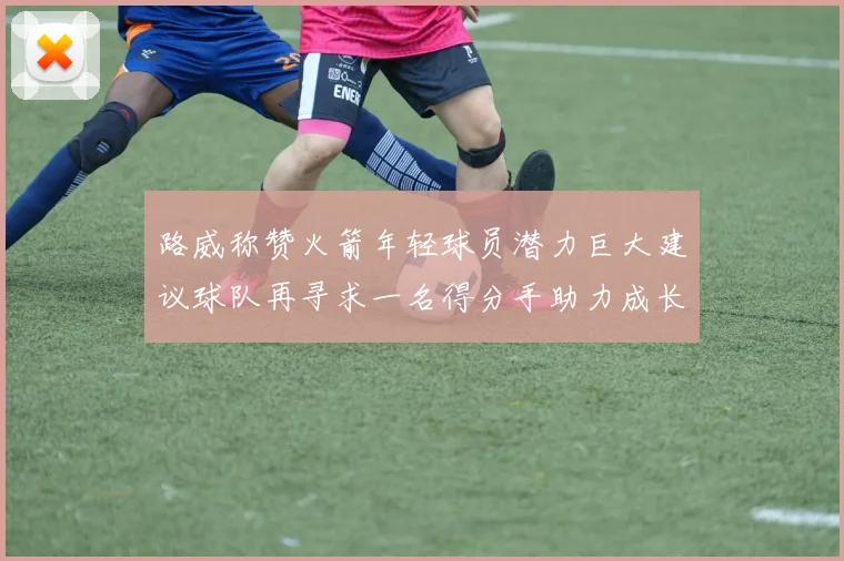 路威称赞火箭年轻球员潜力巨大建议球队再寻求一名得分手助力成长