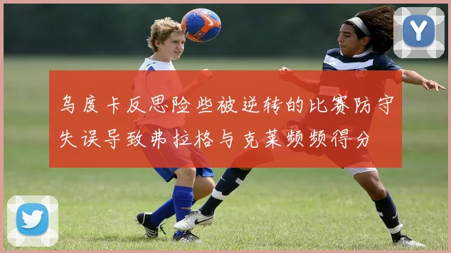 乌度卡反思险些被逆转的比赛防守失误导致弗拉格与克莱频频得分
