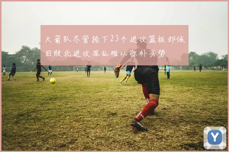 火箭队尽管抢下23个进攻篮板却依旧败北进攻混乱难以弥补劣势