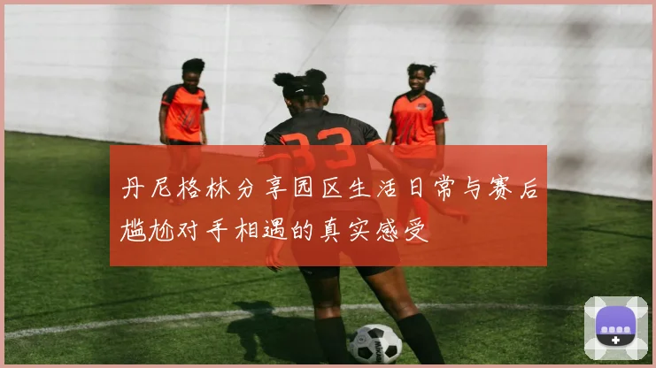 丹尼格林分享园区生活日常与赛后尴尬对手相遇的真实感受