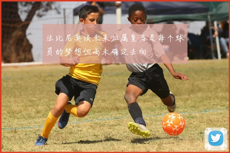 法比尼奥谈未来归属皇马是每个球员的梦想但尚未确定去向