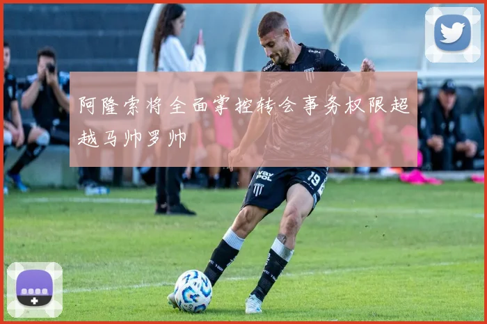 阿隆索将全面掌控转会事务权限超越马帅罗帅
