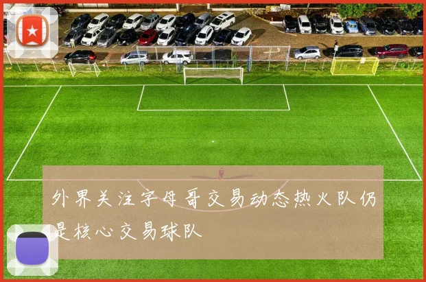 外界关注字母哥交易动态热火队仍是核心交易球队