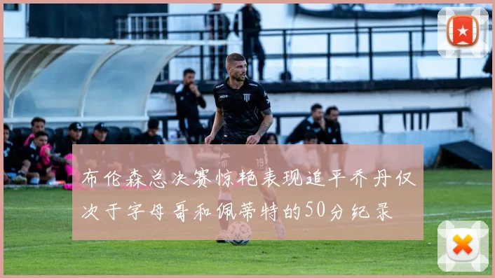 布伦森总决赛惊艳表现追平乔丹仅次于字母哥和佩蒂特的50分纪录