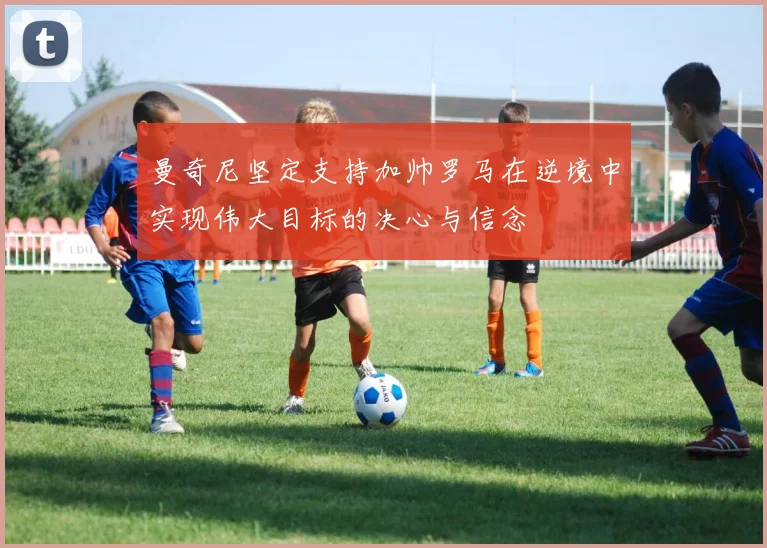 曼奇尼坚定支持加帅罗马在逆境中实现伟大目标的决心与信念