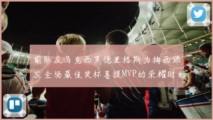 前队友马克西罗德里格斯为梅西颁发全场最佳奖杯喜提MVP的荣耀时刻