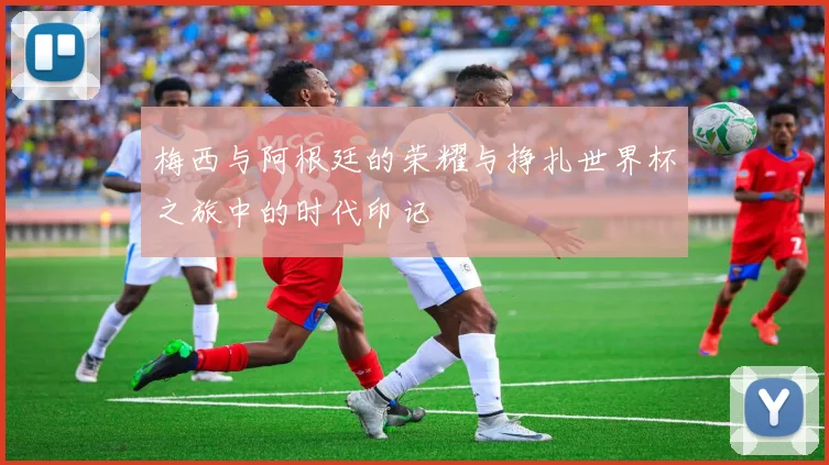 梅西与阿根廷的荣耀与挣扎世界杯之旅中的时代印记