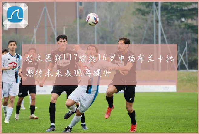 尤文图斯U17续约16岁中场布兰卡托期待未来表现再提升