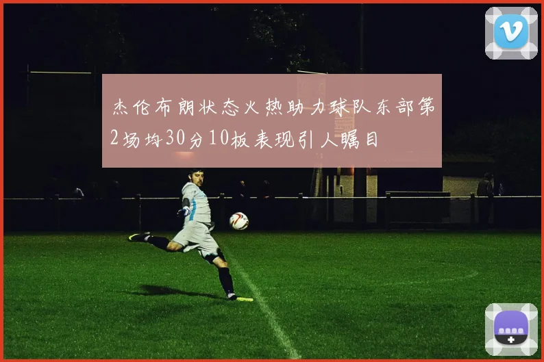 杰伦布朗状态火热助力球队东部第2场均30分10板表现引人瞩目